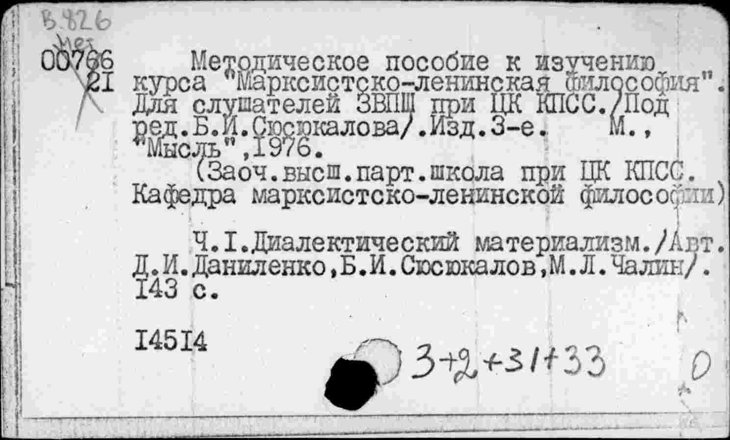 ﻿ьягь	.
0Ъ7ёб Методическое пособие к изучению \21 курса Марксистско-ленинская Философия . /\ Для слушателей ЗВПШ при ЦК КПСС./Под
Щ^;Ш^ловаЛизд-3'е-
(Заоч.высш.парт.школа при ЦК КПСС.
Кафедра марксистско-ленинской философии)
Ч.I.Диалектический материализм./Авт. Д. И. Даниленко, Б. И. Сюсюка лов, М. Л. Чалин/. 143 с.
14514	/-Ч п л . ,, <